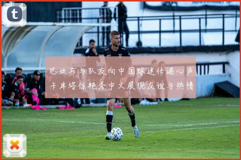 巴坎布与队友向中国球迷传递心声卡库塔惊艳秀中文展现友谊与热情