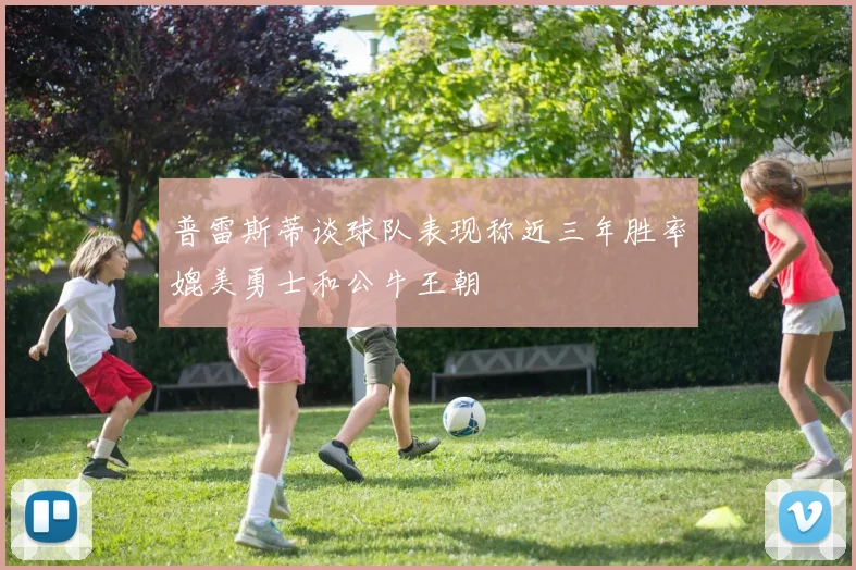 普雷斯蒂谈球队表现称近三年胜率媲美勇士和公牛王朝