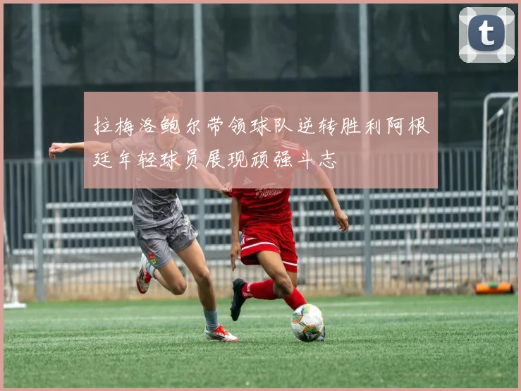 拉梅洛鲍尔带领球队逆转胜利阿根廷年轻球员展现顽强斗志