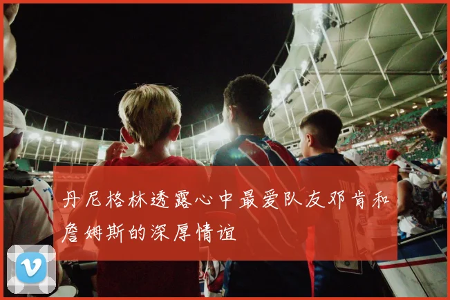 丹尼格林透露心中最爱队友邓肯和詹姆斯的深厚情谊