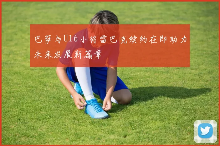 巴萨与U16小将雷巴克续约在即助力未来发展新篇章