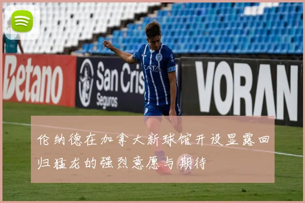 伦纳德在加拿大新球馆开设显露回归猛龙的强烈意愿与期待