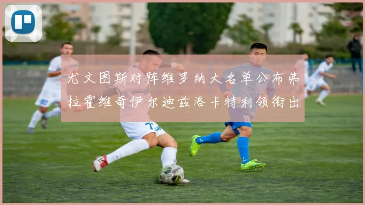 尤文图斯对阵维罗纳大名单公布弗拉霍维奇伊尔迪兹洛卡特利领衔出战