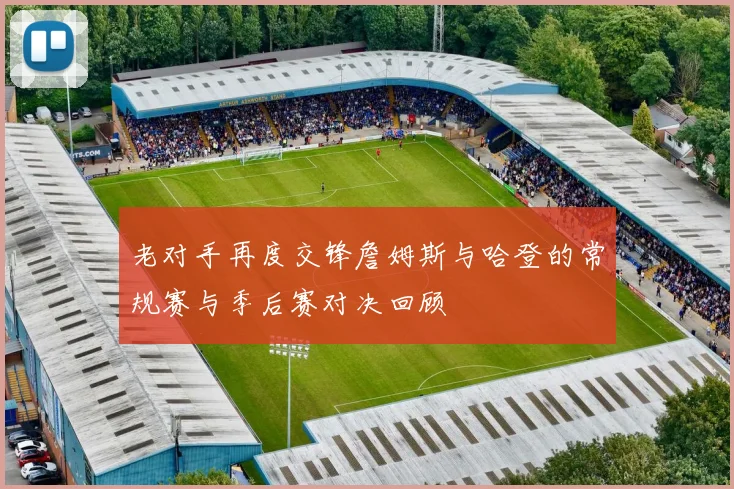 老对手再度交锋詹姆斯与哈登的常规赛与季后赛对决回顾