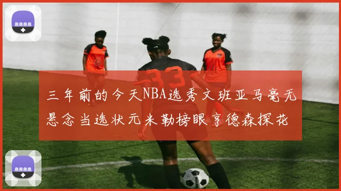 三年前的今天NBA选秀文班亚马毫无悬念当选状元米勒榜眼亨德森探花成就传奇时刻