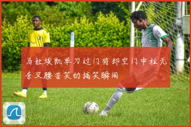 马杜埃凯单刀过门将却空门中柱无奈叉腰苦笑的搞笑瞬间