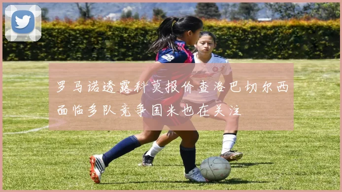 罗马诺透露科莫报价查洛巴切尔西面临多队竞争国米也在关注