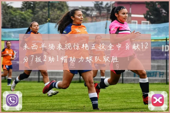 米西半场表现惊艳五投全中贡献12分7板2助1帽助力球队取胜