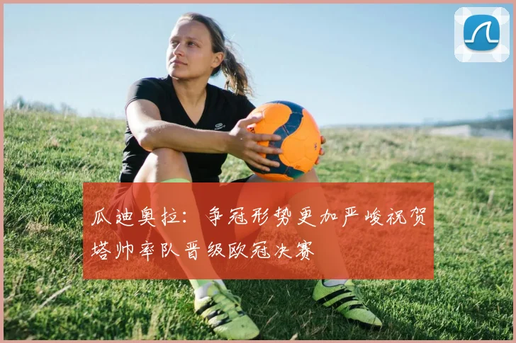 瓜迪奥拉：争冠形势更加严峻祝贺塔帅率队晋级欧冠决赛