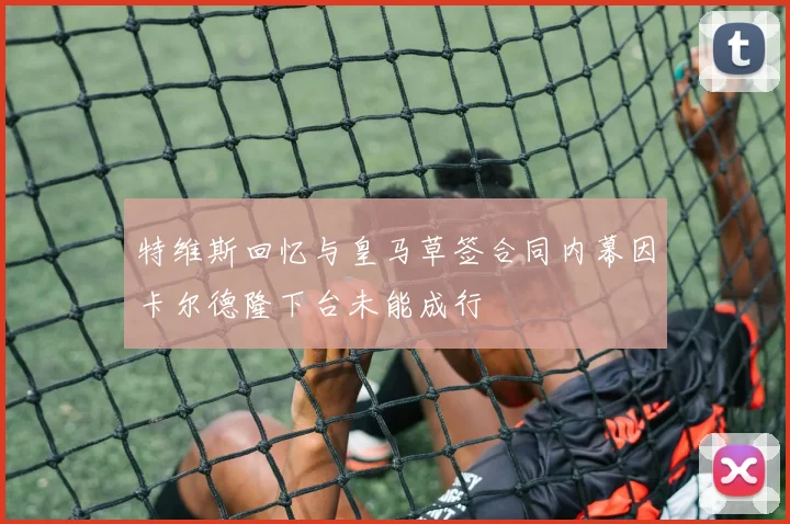 特维斯回忆与皇马草签合同内幕因卡尔德隆下台未能成行