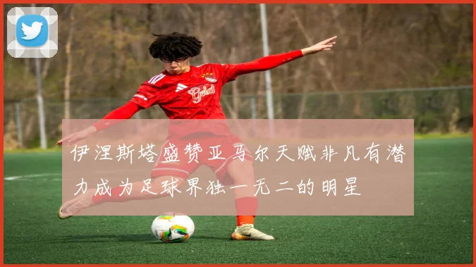 伊涅斯塔盛赞亚马尔天赋非凡有潜力成为足球界独一无二的明星