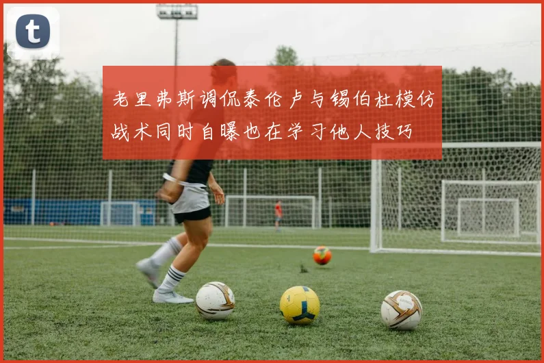 老里弗斯调侃泰伦卢与锡伯杜模仿战术同时自曝也在学习他人技巧