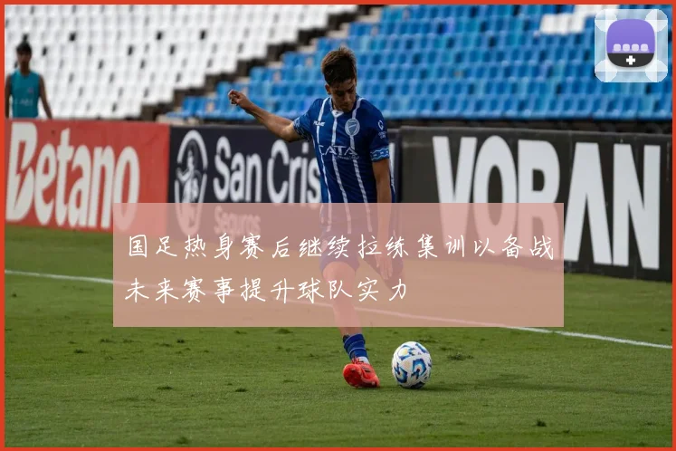 国足热身赛后继续拉练集训以备战未来赛事提升球队实力