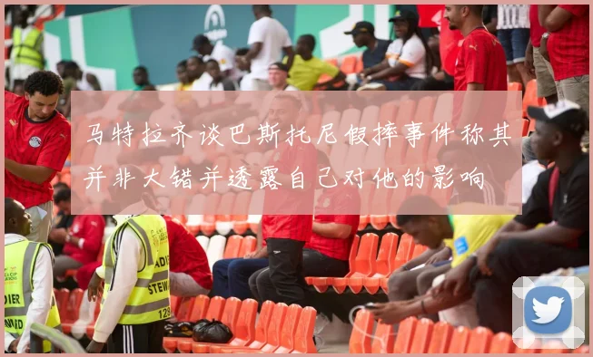 马特拉齐谈巴斯托尼假摔事件称其并非大错并透露自己对他的影响