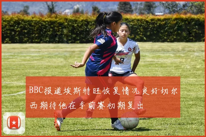 BBC报道埃斯特旺恢复情况良好切尔西期待他在季前赛初期复出