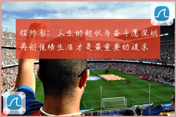 程帅澎：人生的起伏与奋斗愿深圳再创佳绩生活才是最重要的追求