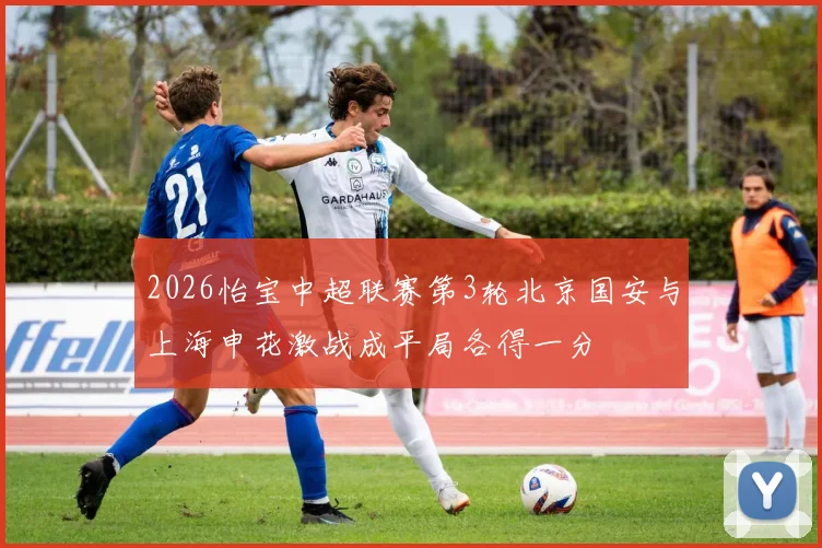 2026怡宝中超联赛第3轮北京国安与上海申花激战成平局各得一分