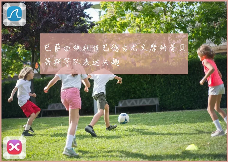 巴萨拒绝租借巴德吉尤文摩纳哥贝蒂斯等队表达兴趣