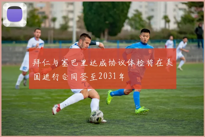 拜仁与塞巴里达成协议体检将在美国进行合同签至2031年
