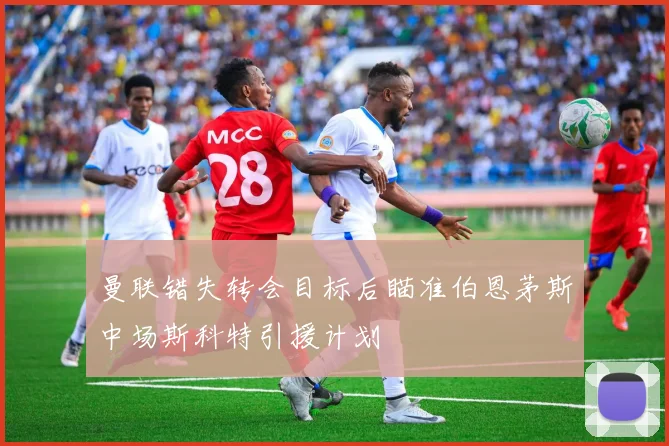 曼联错失转会目标后瞄准伯恩茅斯中场斯科特引援计划