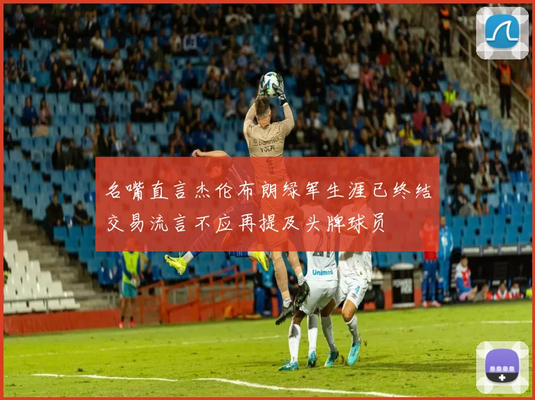 名嘴直言杰伦布朗绿军生涯已终结交易流言不应再提及头牌球员