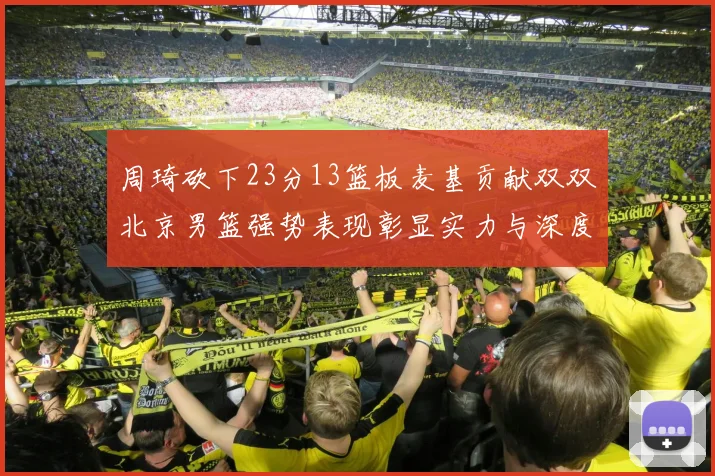 周琦砍下23分13篮板麦基贡献双双北京男篮强势表现彰显实力与深度